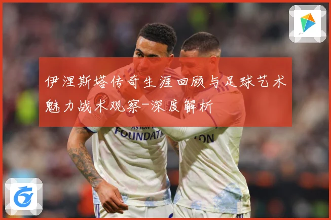 伊涅斯塔传奇生涯回顾与足球艺术魅力战术观察-深度解析
