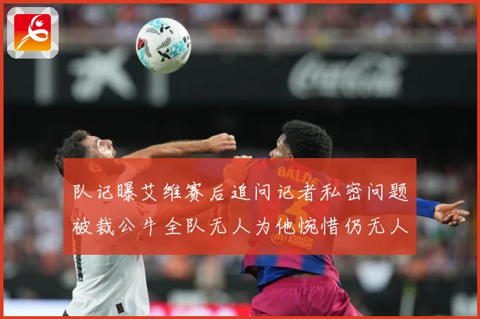 队记曝艾维赛后追问记者私密问题被裁公牛全队无人为他惋惜仍无人成长观察-深度解析
