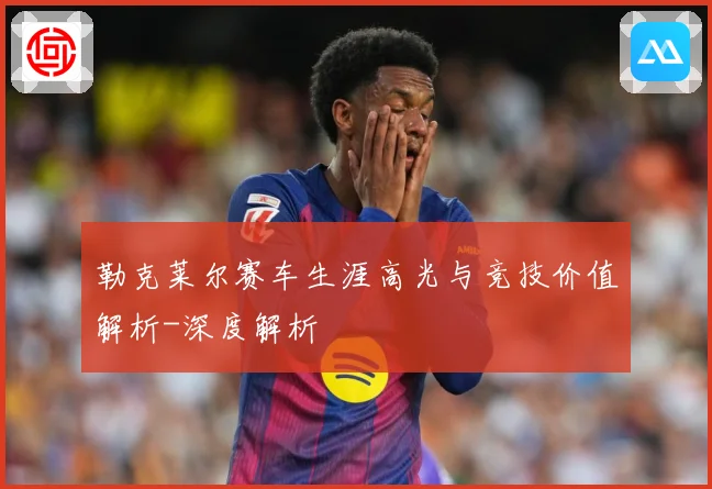 勒克莱尔赛车生涯高光与竞技价值解析-深度解析